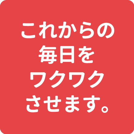 これからの毎日をワクワクさせます。